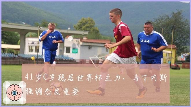 41岁C罗稳居世界杯主力，马丁内斯强调态度重要