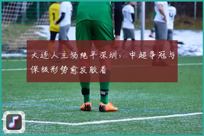 大连人主场绝平深圳，中超争冠与保级形势愈发胶着