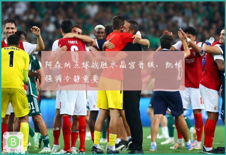 阿森纳点球战胜水晶宫晋级，凯帕强调冷静重要