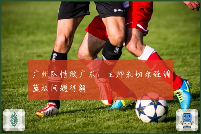 广州队惜败广东，主帅米切尔强调篮板问题待解