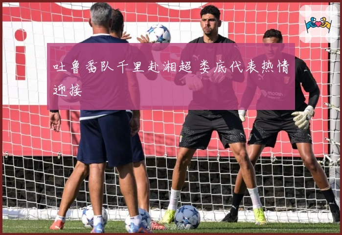 吐鲁番队千里赴湘超 娄底代表热情迎接