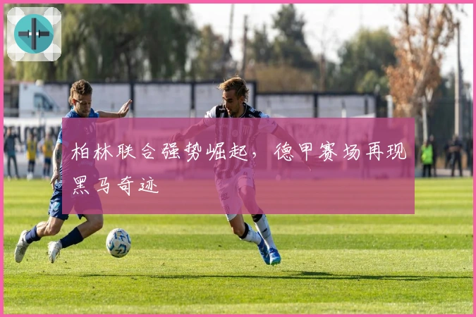 柏林联合强势崛起，德甲赛场再现黑马奇迹