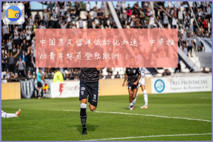 中国男足留洋低龄化加速，中资推动青年球员登陆欧洲