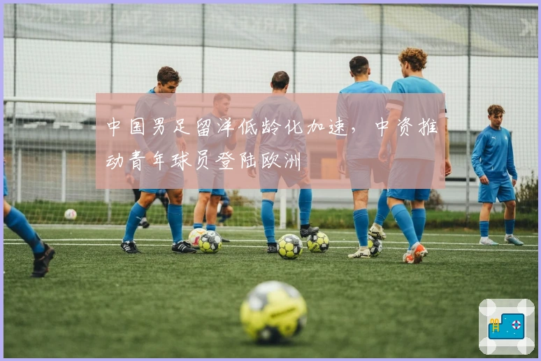 中国男足留洋低龄化加速，中资推动青年球员登陆欧洲