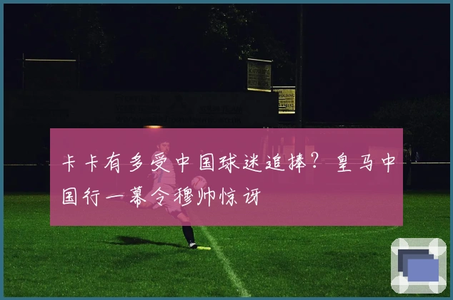 卡卡有多受中国球迷追捧？皇马中国行一幕令穆帅惊讶