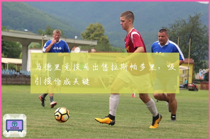 马德里竞技或出售拉斯帕多里，吸引报价成关键