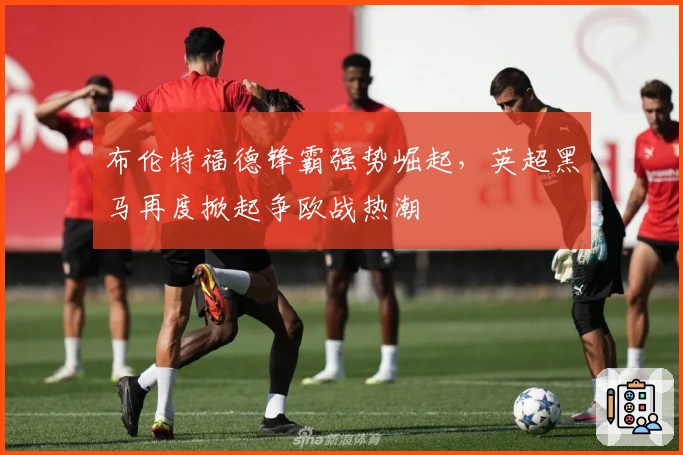 布伦特福德锋霸强势崛起，英超黑马再度掀起争欧战热潮