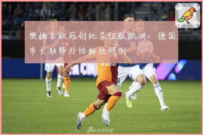 樊振东欧冠创纪录征服欧洲，德国市长助阵外协粉丝倾倒