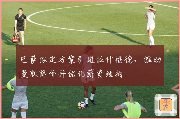 巴萨拟定方案引进拉什福德，推动曼联降价并优化薪资结构