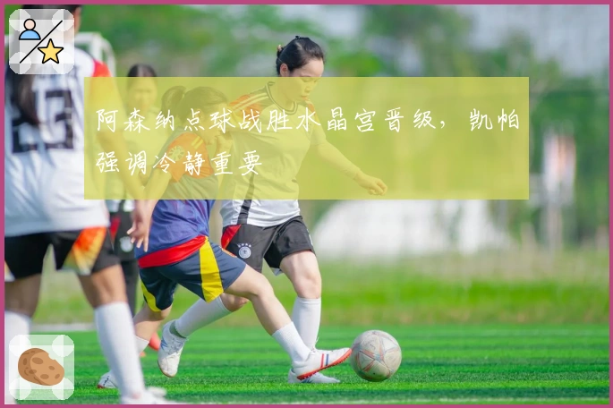 阿森纳点球战胜水晶宫晋级，凯帕强调冷静重要