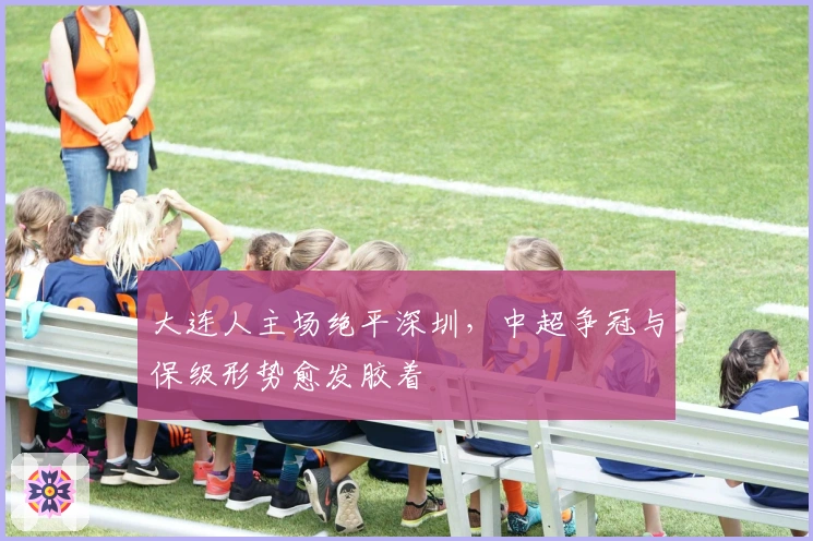 大连人主场绝平深圳，中超争冠与保级形势愈发胶着